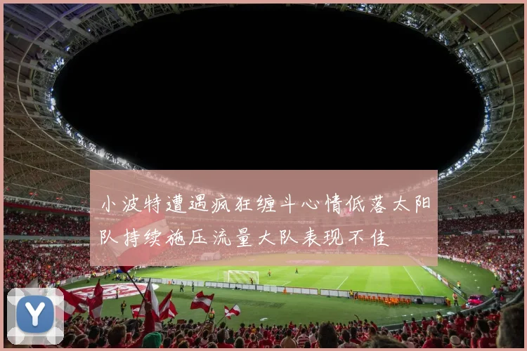 小波特遭遇疯狂缠斗心情低落太阳队持续施压流量大队表现不佳