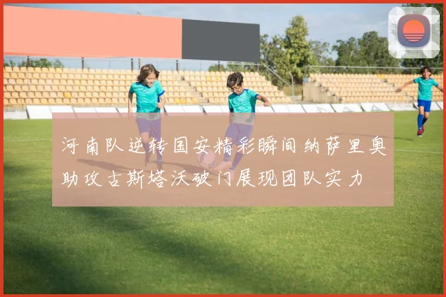 河南队逆转国安精彩瞬间纳萨里奥助攻古斯塔沃破门展现团队实力