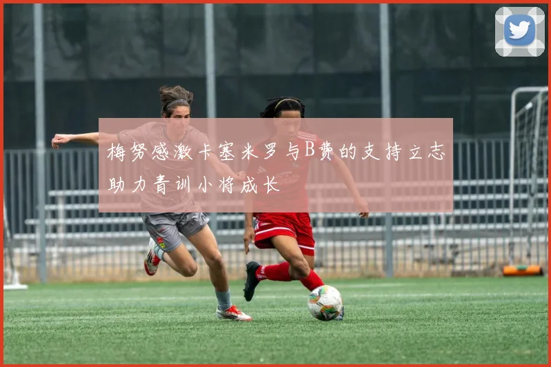 梅努感激卡塞米罗与B费的支持立志助力青训小将成长