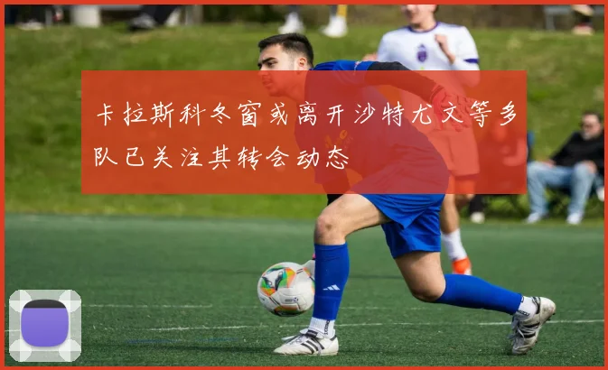 卡拉斯科冬窗或离开沙特尤文等多队已关注其转会动态