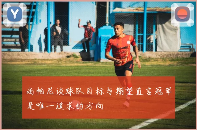 尚帕尼谈球队目标与期望直言冠军是唯一追求的方向