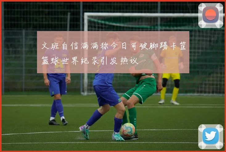 文班自信满满称今日可破脚踢卡筐篮球世界纪录引发热议