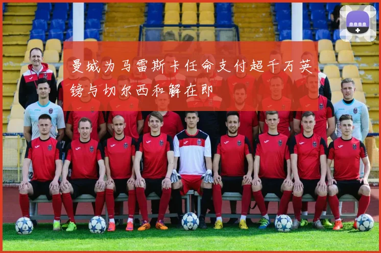 曼城为马雷斯卡任命支付超千万英镑与切尔西和解在即