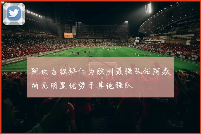 阿坎吉称拜仁为欧洲最强队伍阿森纳无明显优势于其他强队