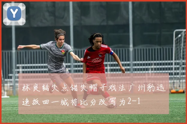 林良铭失点错失帽子戏法广州豹迅速扳回一城将比分改写为2-1