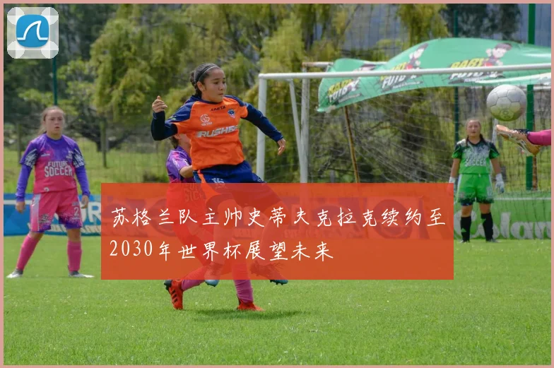 苏格兰队主帅史蒂夫克拉克续约至2030年世界杯展望未来