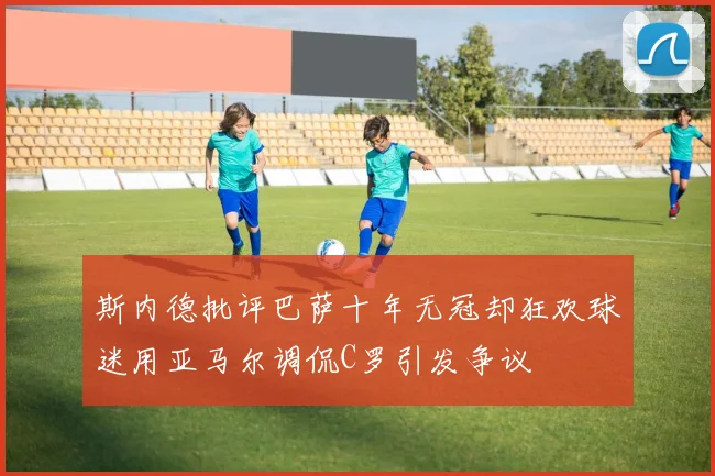 斯内德批评巴萨十年无冠却狂欢球迷用亚马尔调侃C罗引发争议