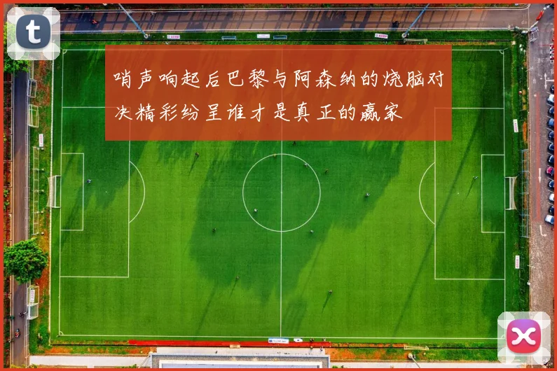 哨声响起后巴黎与阿森纳的烧脑对决精彩纷呈谁才是真正的赢家