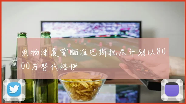 利物浦夏窗瞄准巴斯托尼计划以8000万替代格伊