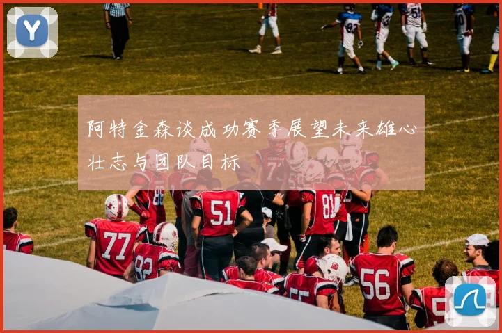 阿特金森谈成功赛季展望未来雄心壮志与团队目标