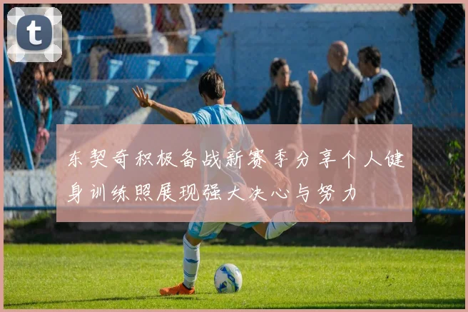 东契奇积极备战新赛季分享个人健身训练照展现强大决心与努力
