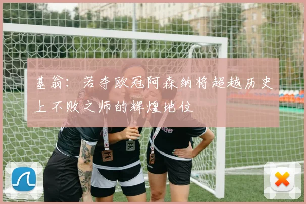 基翁：若夺欧冠阿森纳将超越历史上不败之师的辉煌地位