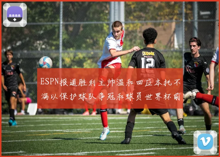 ESPN报道胜利主帅温和回应本托不满以保护球队争冠和球员世界杯前景