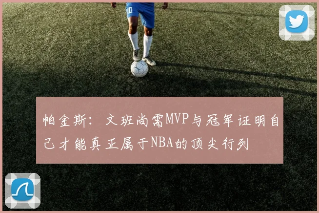 帕金斯：文班尚需MVP与冠军证明自己才能真正属于NBA的顶尖行列