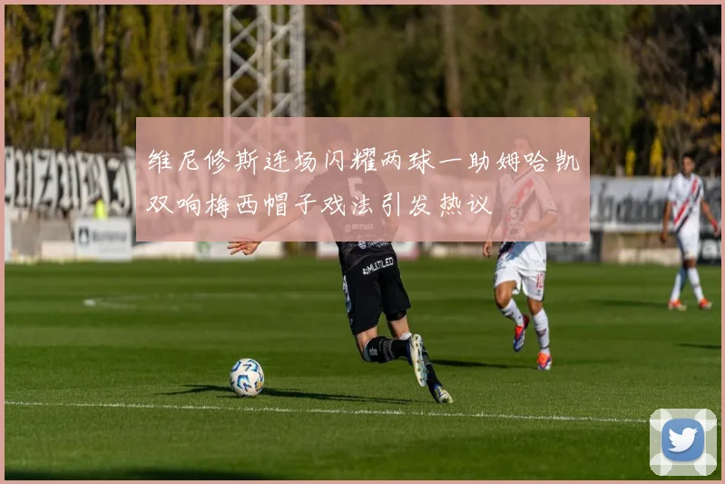 维尼修斯连场闪耀两球一助姆哈凯双响梅西帽子戏法引发热议