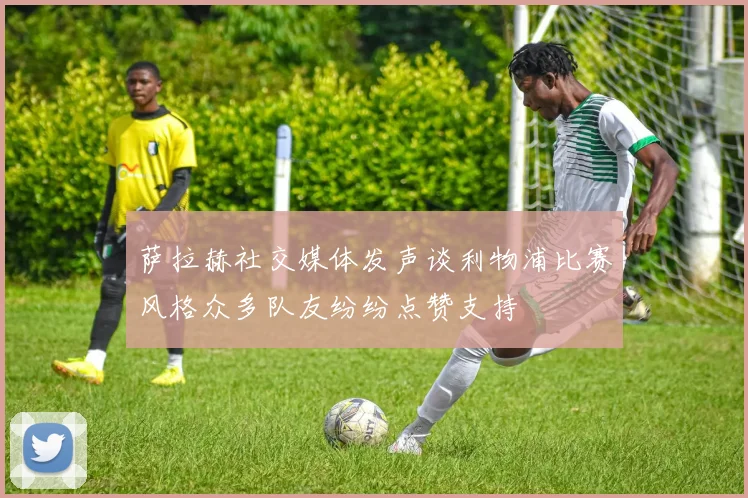 萨拉赫社交媒体发声谈利物浦比赛风格众多队友纷纷点赞支持