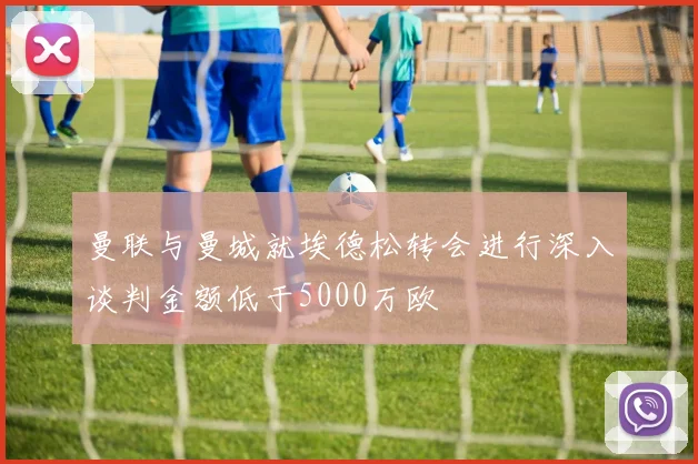 曼联与曼城就埃德松转会进行深入谈判金额低于5000万欧