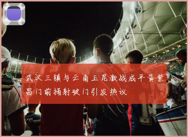 武汉三镇与云南玉昆激战成平黄紫昌门前捅射破门引发热议