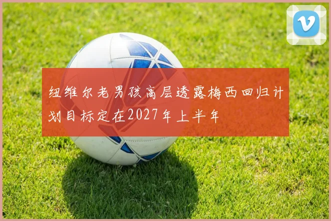 纽维尔老男孩高层透露梅西回归计划目标定在2027年上半年