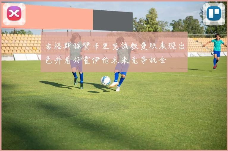 吉格斯称赞卡里克执教曼联表现出色并看好霍伊伦未来竞争机会
