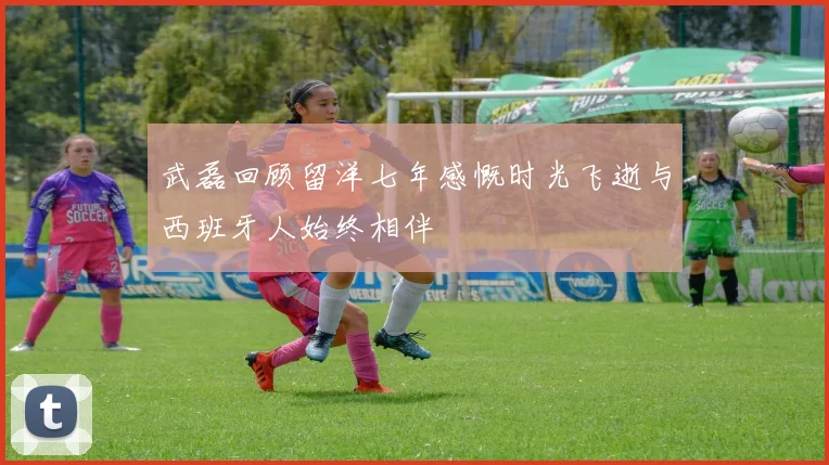 武磊回顾留洋七年感慨时光飞逝与西班牙人始终相伴