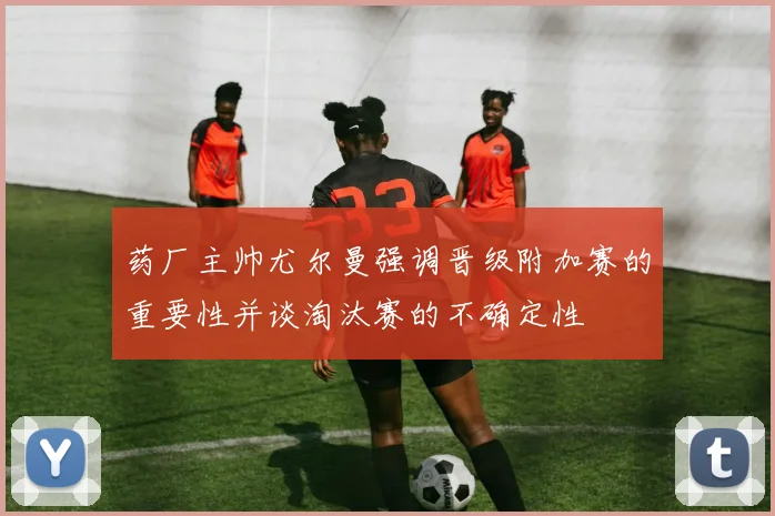 药厂主帅尤尔曼强调晋级附加赛的重要性并谈淘汰赛的不确定性